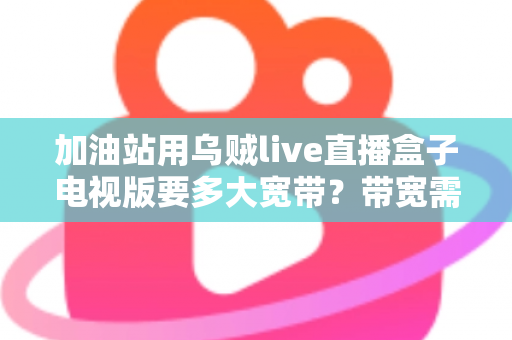 加油站用乌贼live直播盒子电视版要多大宽带？带宽需求全面解析与配置指南