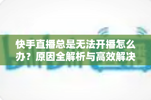 快手直播总是无法开播怎么办？原因全解析与高效解决方案一站式指南