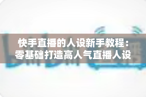 快手直播的人设新手教程：零基础打造高人气直播人设的完整指南