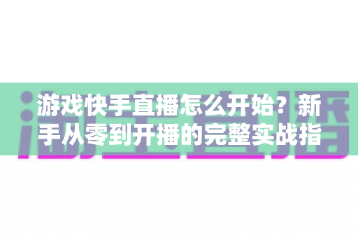 游戏快手直播怎么开始?新手从零到开播的完整实战指南 游戏快手直播怎么开始?新手从零到开播的完整实战指南