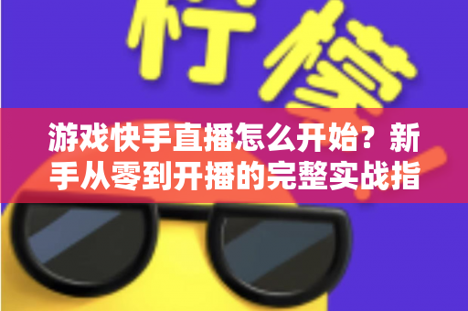 游戏快手直播怎么开始?新手从零到开播的完整实战指南 游戏快手直播怎么开始?新手从零到开播的完整实战指南