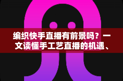 编织快手直播有前景吗?一文读懂手工艺直播的机遇、玩法与变现路径 编织快手直播有前景吗?一文读懂手工艺直播的机遇、玩法与变现路径