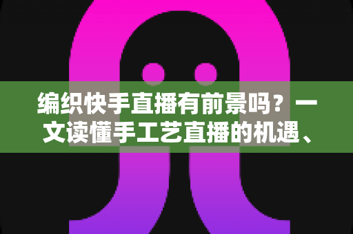 编织快手直播有前景吗?一文读懂手工艺直播的机遇、玩法与变现路径 编织快手直播有前景吗?一文读懂手工艺直播的机遇、玩法与变现路径