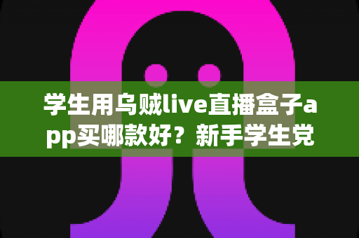 学生用乌贼live直播盒子app买哪款好?新手学生党必看的选购攻略与避坑指南 学生用乌贼live直播盒子app买哪款好?新手学生党必看的选购攻略与避坑指南