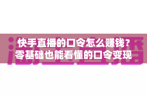 快手直播的口令怎么赚钱？零基础也能看懂的口令变现全攻略