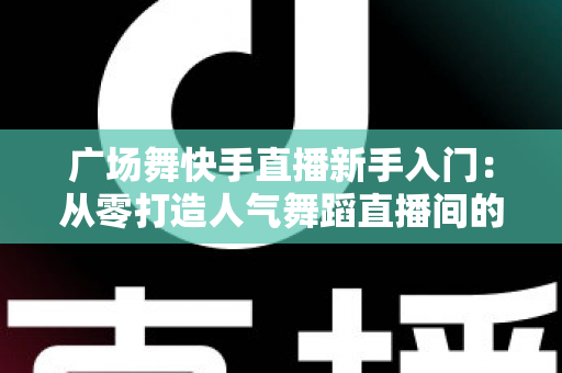 广场舞快手直播新手入门:从零打造人气舞蹈直播间的完整指南 广场舞快手直播新手入门:从零打造人气舞蹈直播间的完整指南