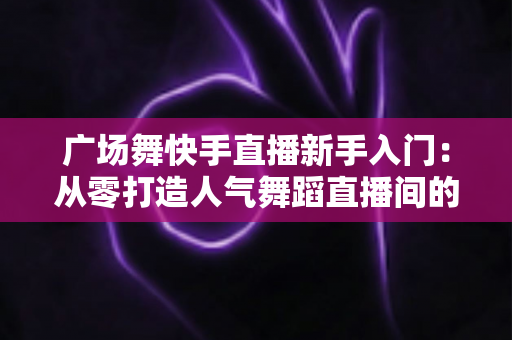 广场舞快手直播新手入门:从零打造人气舞蹈直播间的完整指南 广场舞快手直播新手入门:从零打造人气舞蹈直播间的完整指南