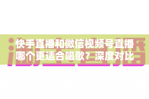 快手直播和微信视频号直播哪个更适合唱歌？深度对比分析与新人歌手选平台全攻略