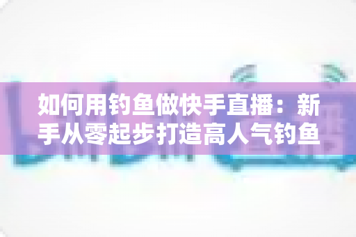 如何用钓鱼做快手直播：新手从零起步打造高人气钓鱼直播间的实战指南