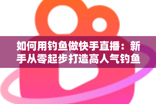 如何用钓鱼做快手直播：新手从零起步打造高人气钓鱼直播间的实战指南