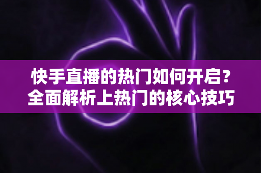 快手直播的热门如何开启?全面解析上热门的核心技巧与实战运营指南 快手直播的热门如何开启?全面解析上热门的核心技巧与实战运营指南