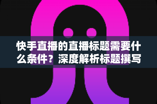 快手直播的直播标题需要什么条件？深度解析标题撰写规则与实用优化技巧