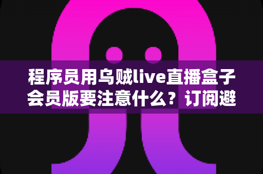 程序员用乌贼live直播盒子会员版要注意什么?订阅避坑与安全使用全攻略 程序员用乌贼live直播盒子会员版要注意什么?订阅避坑与安全使用全攻略
