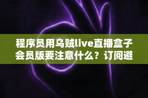 程序员用乌贼live直播盒子会员版要注意什么?订阅避坑与安全使用全攻略 程序员用乌贼live直播盒子会员版要注意什么?订阅避坑与安全使用全攻略