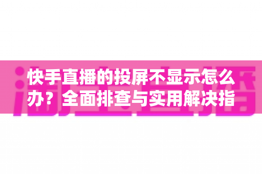 快手直播的投屏不显示怎么办？全面排查与实用解决指南帮您快速恢复大屏观看体验