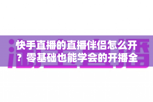 快手直播的直播伴侣怎么开？零基础也能学会的开播全流程指南