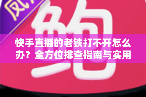快手直播的老铁打不开怎么办？全方位排查指南与实用解决方案