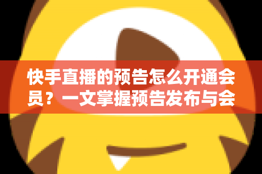 快手直播的预告怎么开通会员？一文掌握预告发布与会员开通的全流程实操指南