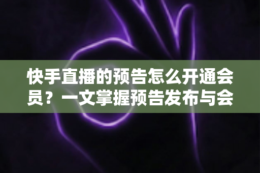 快手直播的预告怎么开通会员？一文掌握预告发布与会员开通的全流程实操指南