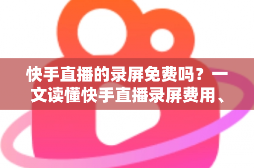 快手直播的录屏免费吗？一文读懂快手直播录屏费用、方法与实用技巧