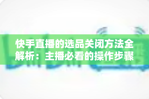 快手直播的选品关闭方法全解析:主播必看的操作步骤与常见问题指南 快手直播的选品关闭方法全解析:主播必看的操作步骤与常见问题指南