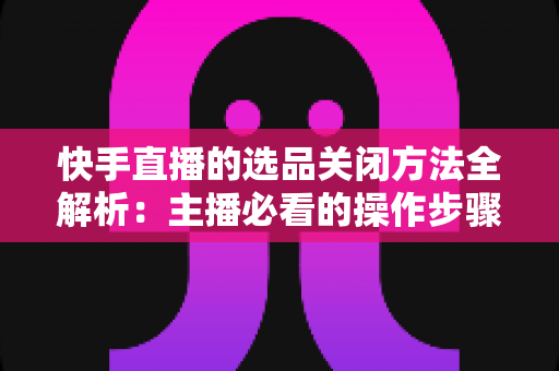 快手直播的选品关闭方法全解析:主播必看的操作步骤与常见问题指南 快手直播的选品关闭方法全解析:主播必看的操作步骤与常见问题指南