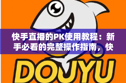 快手直播的PK使用教程：新手必看的完整操作指南，快速掌握直播对战技巧提升人气与收益