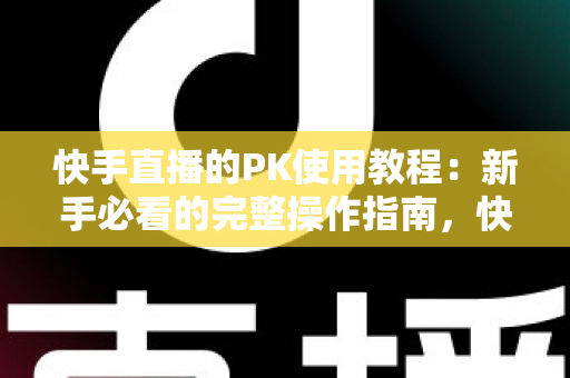 快手直播的PK使用教程：新手必看的完整操作指南，快速掌握直播对战技巧提升人气与收益