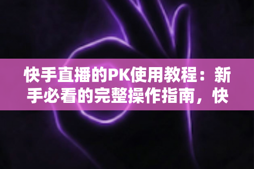 快手直播的PK使用教程：新手必看的完整操作指南，快速掌握直播对战技巧提升人气与收益