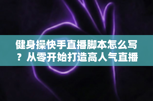 健身操快手直播脚本怎么写？从零开始打造高人气直播间的完整指南