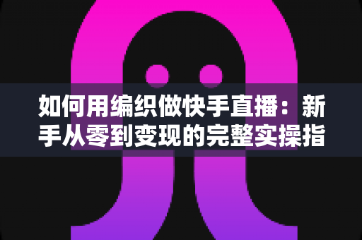 如何用编织做快手直播:新手从零到变现的完整实操指南 如何用编织做快手直播:新手从零到变现的完整实操指南