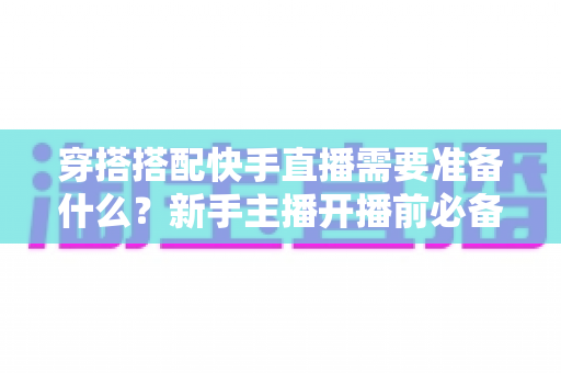 穿搭搭配快手直播需要准备什么?新手主播开播前必备的完整准备清单与实战指南 穿搭搭配快手直播需要准备什么?新手主播开播前必备的完整准备清单与实战指南