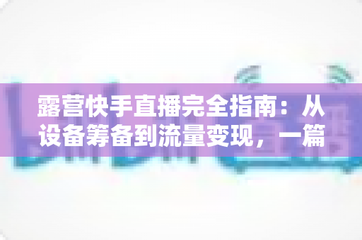 露营快手直播完全指南：从设备筹备到流量变现，一篇读懂户外直播全流程