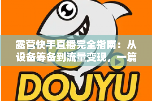 露营快手直播完全指南：从设备筹备到流量变现，一篇读懂户外直播全流程