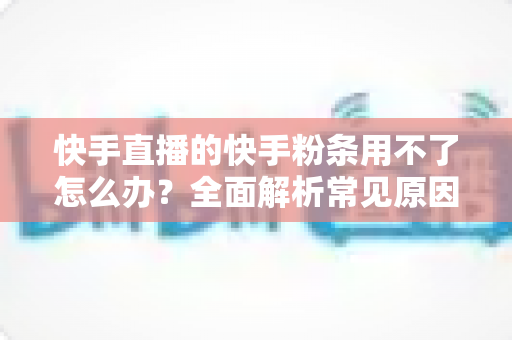 快手直播的快手粉条用不了怎么办?全面解析常见原因与高效解决方法 快手直播的快手粉条用不了怎么办?全面解析常见原因与高效解决方法