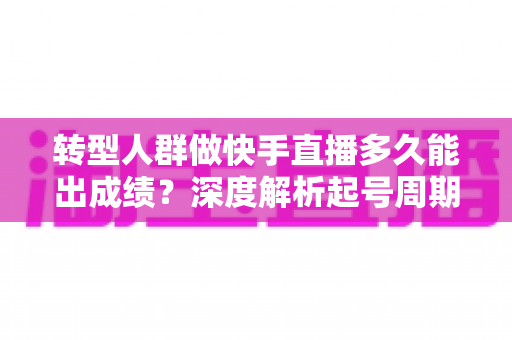 转型人群做快手直播多久能出成绩?深度解析起号周期与快速破局指南 转型人群做快手直播多久能出成绩?深度解析起号周期与快速破局指南