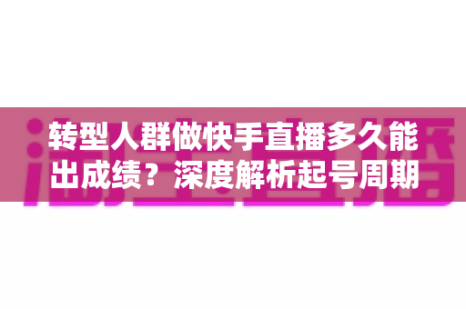 转型人群做快手直播多久能出成绩?深度解析起号周期与快速破局指南 转型人群做快手直播多久能出成绩?深度解析起号周期与快速破局指南