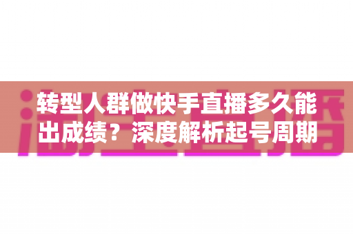 转型人群做快手直播多久能出成绩?深度解析起号周期与快速破局指南 转型人群做快手直播多久能出成绩?深度解析起号周期与快速破局指南