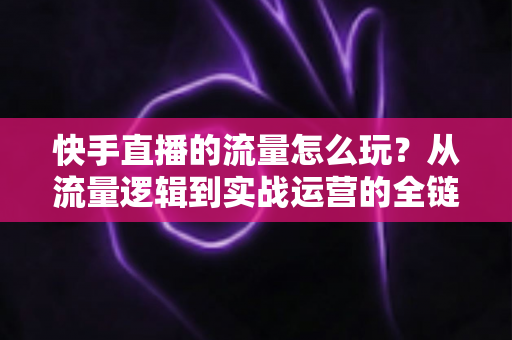 快手直播的流量怎么玩?从流量逻辑到实战运营的全链路玩法指南 快手直播的流量怎么玩?从流量逻辑到实战运营的全链路玩法指南