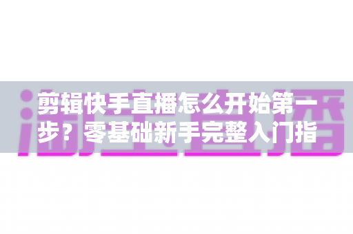剪辑快手直播怎么开始第一步?零基础新手完整入门指南与实操技巧详解 剪辑快手直播怎么开始第一步?零基础新手完整入门指南与实操技巧详解