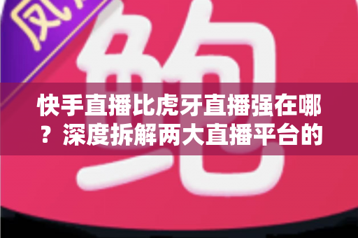 快手直播比虎牙直播强在哪?深度拆解两大直播平台的核心优势与选择指南 快手直播比虎牙直播强在哪?深度拆解两大直播平台的核心优势与选择指南