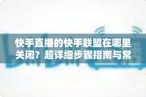 快手直播的快手联盟在哪里关闭?超详细步骤指南与常见问题全解析 快手直播的快手联盟在哪里关闭?超详细步骤指南与常见问题全解析