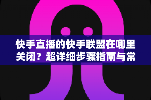 快手直播的快手联盟在哪里关闭?超详细步骤指南与常见问题全解析 快手直播的快手联盟在哪里关闭?超详细步骤指南与常见问题全解析