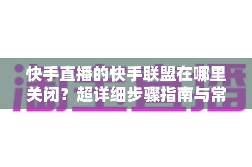 快手直播的快手联盟在哪里关闭?超详细步骤指南与常见问题全解析 快手直播的快手联盟在哪里关闭?超详细步骤指南与常见问题全解析