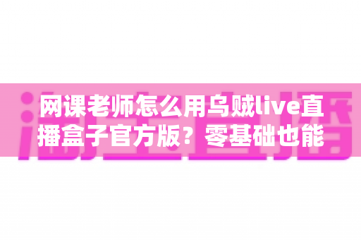 网课老师怎么用乌贼live直播盒子官方版？零基础也能上手的高效直播教学实战指南