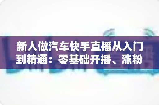 新人做汽车快手直播从入门到精通：零基础开播、涨粉与变现的全流程实战指南