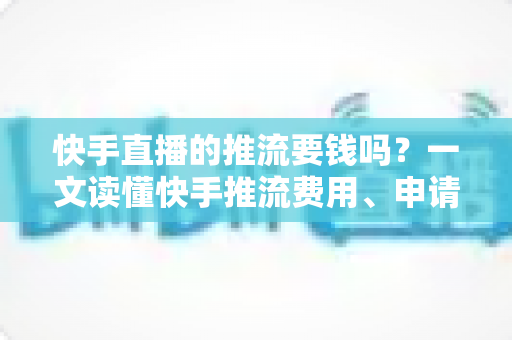 快手直播的推流要钱吗？一文读懂快手推流费用、申请条件与免费开播全攻略