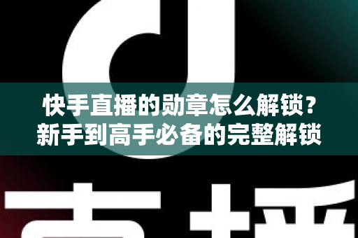 快手直播的勋章怎么解锁？新手到高手必备的完整解锁攻略与实战技巧