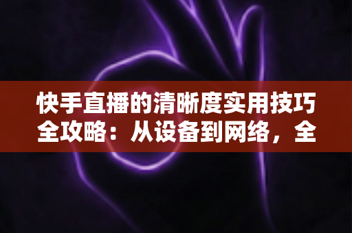 快手直播的清晰度实用技巧全攻略:从设备到网络,全面提升你的直播画质 快手直播的清晰度实用技巧全攻略:从设备到网络,全面提升你的直播画质
