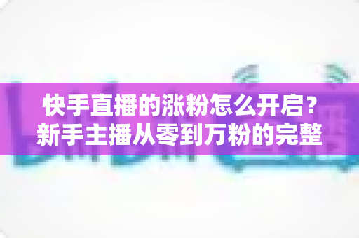 快手直播的涨粉怎么开启?新手主播从零到万粉的完整涨粉攻略与实操指南 快手直播的涨粉怎么开启?新手主播从零到万粉的完整涨粉攻略与实操指南